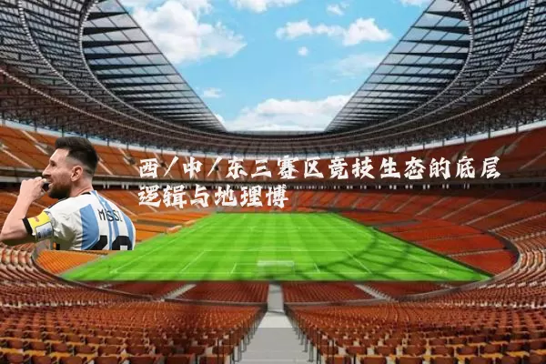 西/中/东三赛区竞技生态的底层逻辑与地理博弈