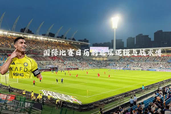 国际比赛日历的底层逻辑与战术博弈